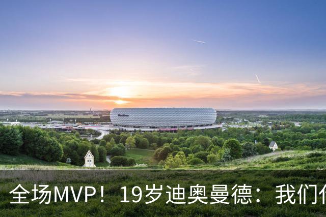 全场MVP！19岁迪奥曼德：我们代表3300万民众 会拼尽一切书写历史